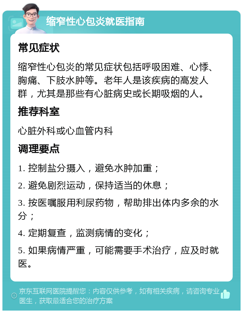 缩窄性心包炎就医指南 常见症状 缩窄性心包炎的常见症状包括呼吸困难、心悸、胸痛、下肢水肿等。老年人是该疾病的高发人群，尤其是那些有心脏病史或长期吸烟的人。 推荐科室 心脏外科或心血管内科 调理要点 1. 控制盐分摄入，避免水肿加重； 2. 避免剧烈运动，保持适当的休息； 3. 按医嘱服用利尿药物，帮助排出体内多余的水分； 4. 定期复查，监测病情的变化； 5. 如果病情严重，可能需要手术治疗，应及时就医。