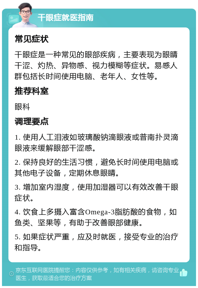 干眼症就医指南 常见症状 干眼症是一种常见的眼部疾病，主要表现为眼睛干涩、灼热、异物感、视力模糊等症状。易感人群包括长时间使用电脑、老年人、女性等。 推荐科室 眼科 调理要点 1. 使用人工泪液如玻璃酸钠滴眼液或普南扑灵滴眼液来缓解眼部干涩感。 2. 保持良好的生活习惯，避免长时间使用电脑或其他电子设备，定期休息眼睛。 3. 增加室内湿度，使用加湿器可以有效改善干眼症状。 4. 饮食上多摄入富含Omega-3脂肪酸的食物，如鱼类、坚果等，有助于改善眼部健康。 5. 如果症状严重，应及时就医，接受专业的治疗和指导。