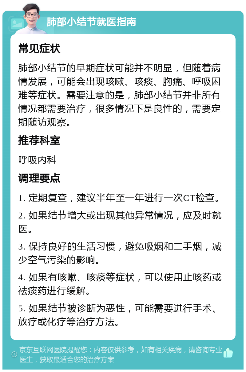 肺部小结节就医指南 常见症状 肺部小结节的早期症状可能并不明显，但随着病情发展，可能会出现咳嗽、咳痰、胸痛、呼吸困难等症状。需要注意的是，肺部小结节并非所有情况都需要治疗，很多情况下是良性的，需要定期随访观察。 推荐科室 呼吸内科 调理要点 1. 定期复查，建议半年至一年进行一次CT检查。 2. 如果结节增大或出现其他异常情况，应及时就医。 3. 保持良好的生活习惯，避免吸烟和二手烟，减少空气污染的影响。 4. 如果有咳嗽、咳痰等症状，可以使用止咳药或祛痰药进行缓解。 5. 如果结节被诊断为恶性，可能需要进行手术、放疗或化疗等治疗方法。