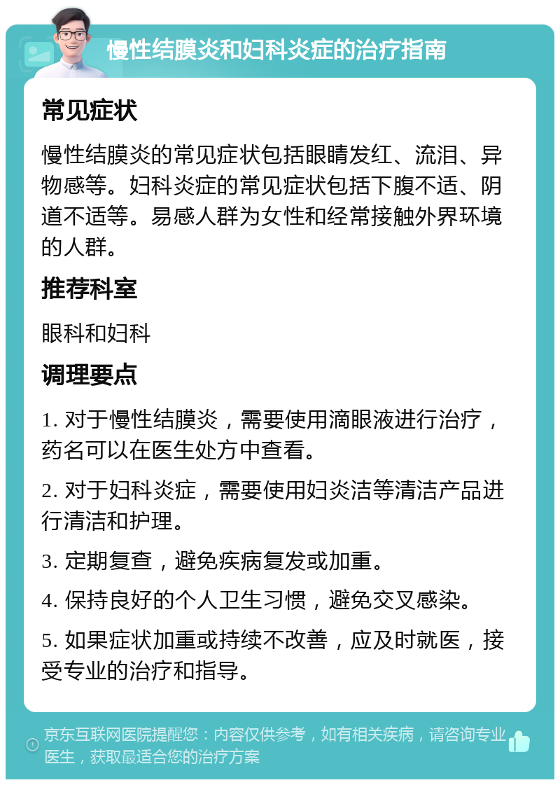 慢性结膜炎和妇科炎症的治疗指南 常见症状 慢性结膜炎的常见症状包括眼睛发红、流泪、异物感等。妇科炎症的常见症状包括下腹不适、阴道不适等。易感人群为女性和经常接触外界环境的人群。 推荐科室 眼科和妇科 调理要点 1. 对于慢性结膜炎，需要使用滴眼液进行治疗，药名可以在医生处方中查看。 2. 对于妇科炎症，需要使用妇炎洁等清洁产品进行清洁和护理。 3. 定期复查，避免疾病复发或加重。 4. 保持良好的个人卫生习惯，避免交叉感染。 5. 如果症状加重或持续不改善，应及时就医，接受专业的治疗和指导。