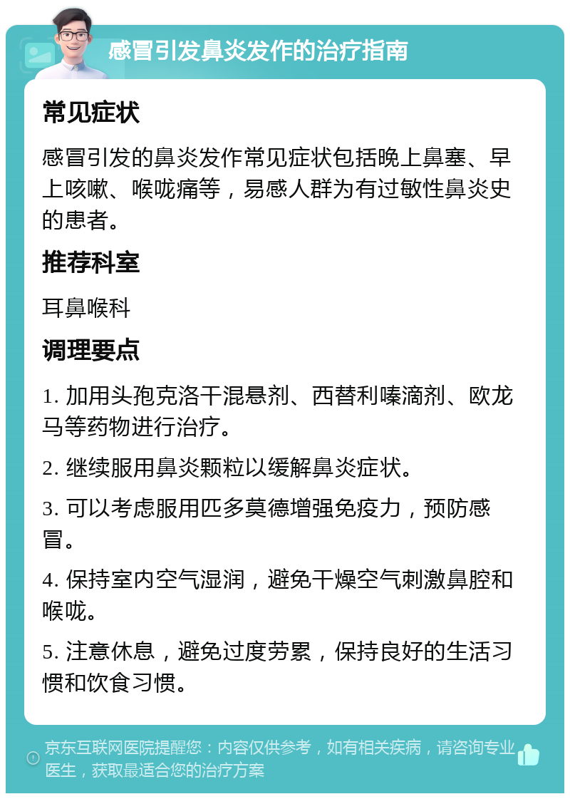 感冒引发鼻炎发作的治疗指南 常见症状 感冒引发的鼻炎发作常见症状包括晚上鼻塞、早上咳嗽、喉咙痛等，易感人群为有过敏性鼻炎史的患者。 推荐科室 耳鼻喉科 调理要点 1. 加用头孢克洛干混悬剂、西替利嗪滴剂、欧龙马等药物进行治疗。 2. 继续服用鼻炎颗粒以缓解鼻炎症状。 3. 可以考虑服用匹多莫德增强免疫力，预防感冒。 4. 保持室内空气湿润，避免干燥空气刺激鼻腔和喉咙。 5. 注意休息，避免过度劳累，保持良好的生活习惯和饮食习惯。