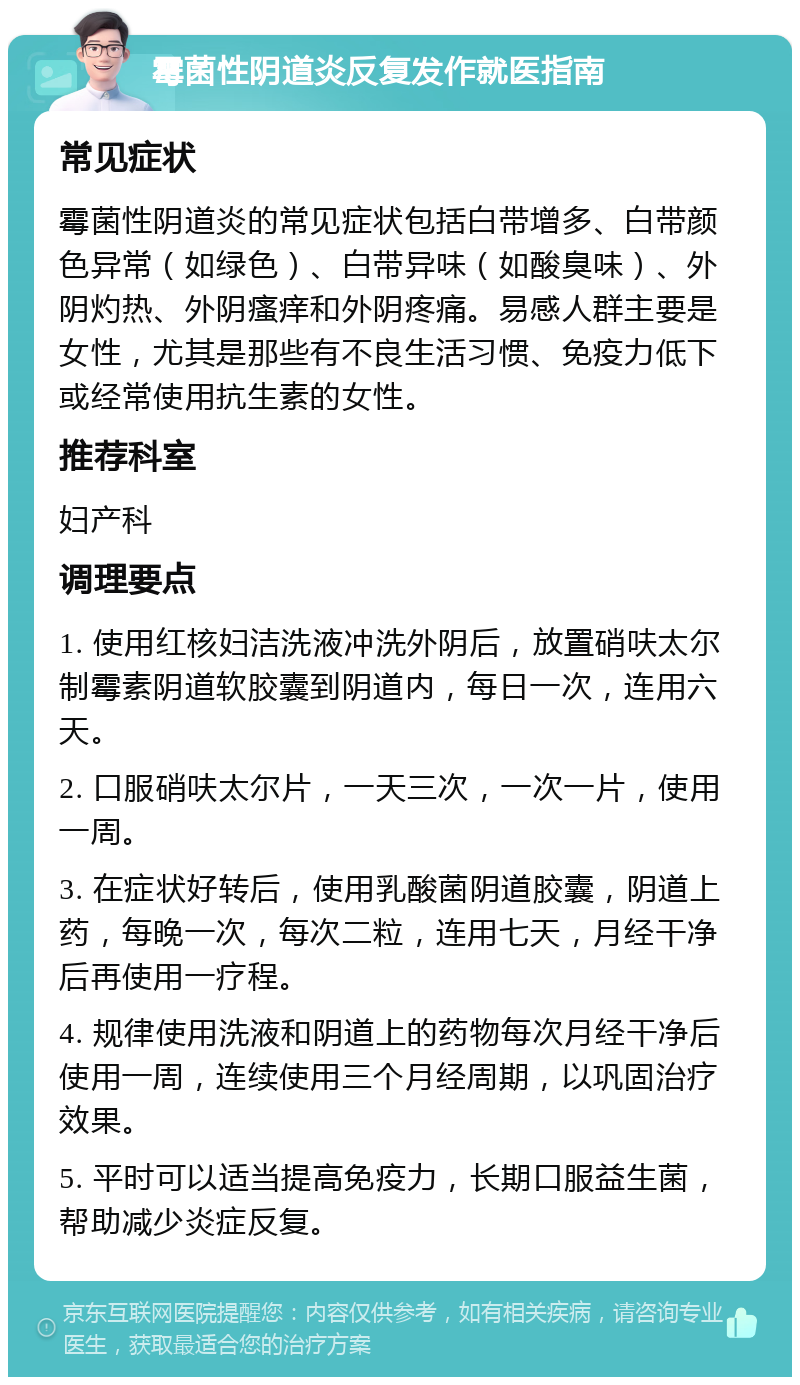 霉菌性阴道炎反复发作就医指南 常见症状 霉菌性阴道炎的常见症状包括白带增多、白带颜色异常（如绿色）、白带异味（如酸臭味）、外阴灼热、外阴瘙痒和外阴疼痛。易感人群主要是女性，尤其是那些有不良生活习惯、免疫力低下或经常使用抗生素的女性。 推荐科室 妇产科 调理要点 1. 使用红核妇洁洗液冲洗外阴后，放置硝呋太尔制霉素阴道软胶囊到阴道内，每日一次，连用六天。 2. 口服硝呋太尔片，一天三次，一次一片，使用一周。 3. 在症状好转后，使用乳酸菌阴道胶囊，阴道上药，每晚一次，每次二粒，连用七天，月经干净后再使用一疗程。 4. 规律使用洗液和阴道上的药物每次月经干净后使用一周，连续使用三个月经周期，以巩固治疗效果。 5. 平时可以适当提高免疫力，长期口服益生菌，帮助减少炎症反复。