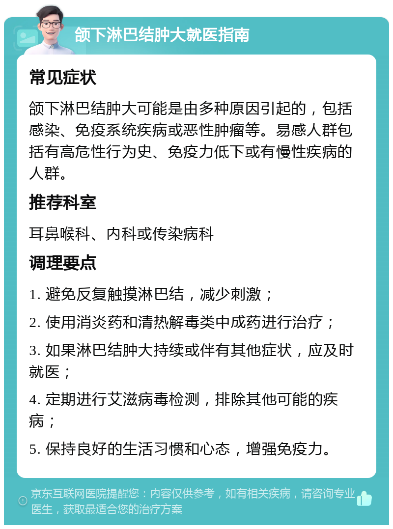 颌下淋巴结肿大就医指南 常见症状 颌下淋巴结肿大可能是由多种原因引起的，包括感染、免疫系统疾病或恶性肿瘤等。易感人群包括有高危性行为史、免疫力低下或有慢性疾病的人群。 推荐科室 耳鼻喉科、内科或传染病科 调理要点 1. 避免反复触摸淋巴结，减少刺激； 2. 使用消炎药和清热解毒类中成药进行治疗； 3. 如果淋巴结肿大持续或伴有其他症状，应及时就医； 4. 定期进行艾滋病毒检测，排除其他可能的疾病； 5. 保持良好的生活习惯和心态，增强免疫力。