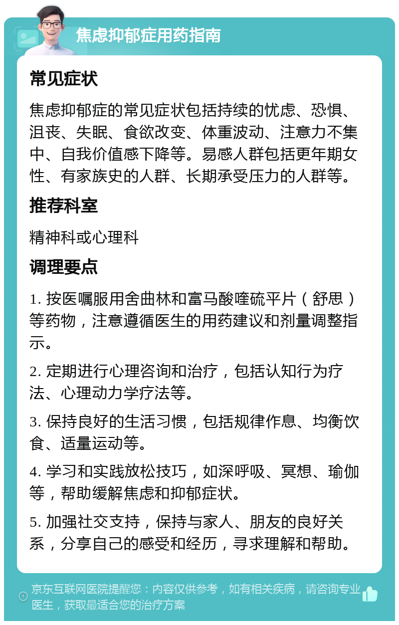 焦虑抑郁症用药指南 常见症状 焦虑抑郁症的常见症状包括持续的忧虑、恐惧、沮丧、失眠、食欲改变、体重波动、注意力不集中、自我价值感下降等。易感人群包括更年期女性、有家族史的人群、长期承受压力的人群等。 推荐科室 精神科或心理科 调理要点 1. 按医嘱服用舍曲林和富马酸喹硫平片（舒思）等药物，注意遵循医生的用药建议和剂量调整指示。 2. 定期进行心理咨询和治疗，包括认知行为疗法、心理动力学疗法等。 3. 保持良好的生活习惯，包括规律作息、均衡饮食、适量运动等。 4. 学习和实践放松技巧，如深呼吸、冥想、瑜伽等，帮助缓解焦虑和抑郁症状。 5. 加强社交支持，保持与家人、朋友的良好关系，分享自己的感受和经历，寻求理解和帮助。