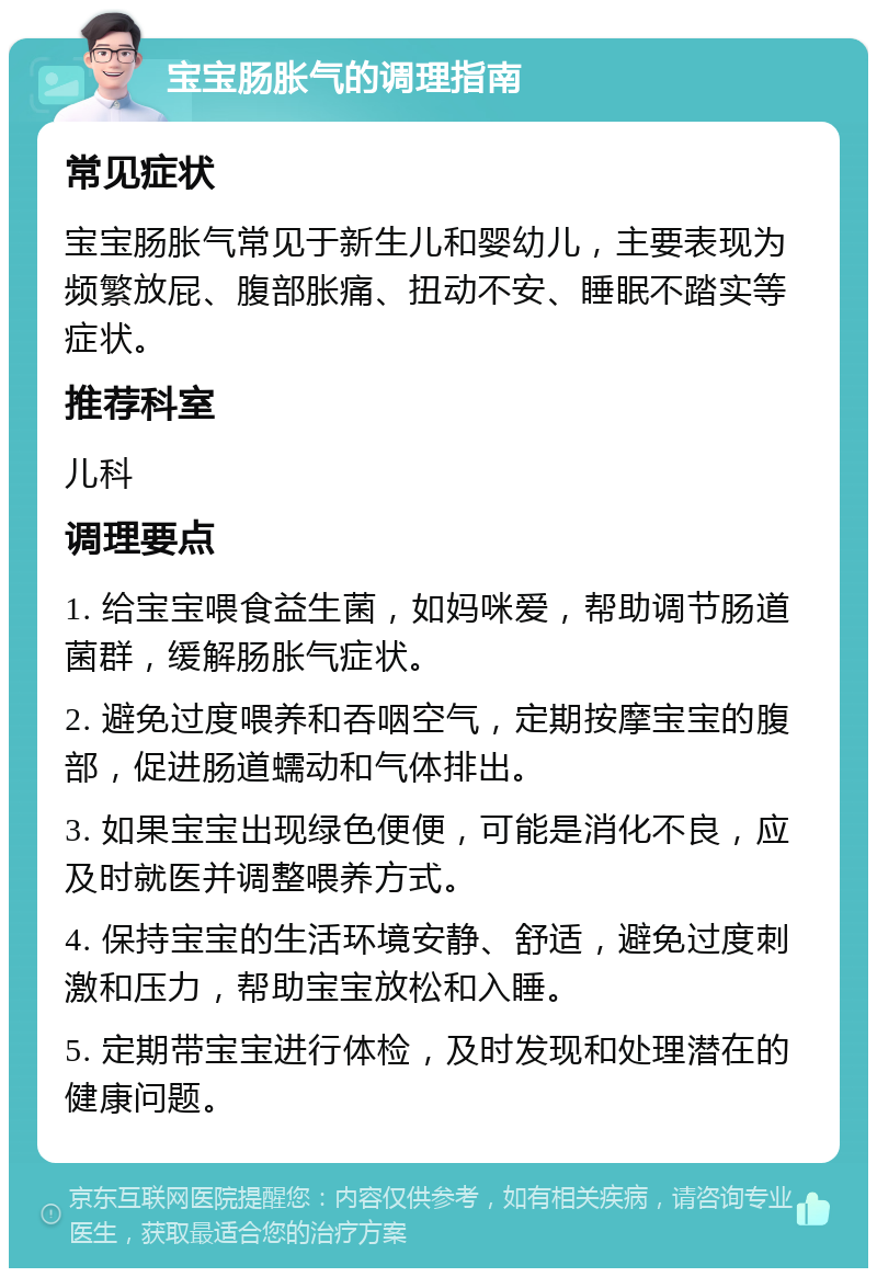 宝宝肠胀气的调理指南 常见症状 宝宝肠胀气常见于新生儿和婴幼儿，主要表现为频繁放屁、腹部胀痛、扭动不安、睡眠不踏实等症状。 推荐科室 儿科 调理要点 1. 给宝宝喂食益生菌，如妈咪爱，帮助调节肠道菌群，缓解肠胀气症状。 2. 避免过度喂养和吞咽空气，定期按摩宝宝的腹部，促进肠道蠕动和气体排出。 3. 如果宝宝出现绿色便便，可能是消化不良，应及时就医并调整喂养方式。 4. 保持宝宝的生活环境安静、舒适，避免过度刺激和压力，帮助宝宝放松和入睡。 5. 定期带宝宝进行体检，及时发现和处理潜在的健康问题。