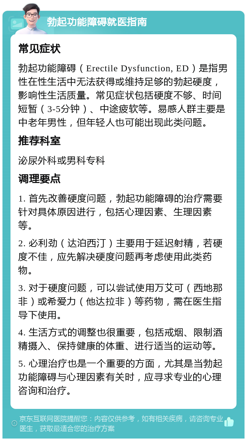 勃起功能障碍就医指南 常见症状 勃起功能障碍（Erectile Dysfunction, ED）是指男性在性生活中无法获得或维持足够的勃起硬度，影响性生活质量。常见症状包括硬度不够、时间短暂（3-5分钟）、中途疲软等。易感人群主要是中老年男性，但年轻人也可能出现此类问题。 推荐科室 泌尿外科或男科专科 调理要点 1. 首先改善硬度问题，勃起功能障碍的治疗需要针对具体原因进行，包括心理因素、生理因素等。 2. 必利劲（达泊西汀）主要用于延迟射精，若硬度不佳，应先解决硬度问题再考虑使用此类药物。 3. 对于硬度问题，可以尝试使用万艾可（西地那非）或希爱力（他达拉非）等药物，需在医生指导下使用。 4. 生活方式的调整也很重要，包括戒烟、限制酒精摄入、保持健康的体重、进行适当的运动等。 5. 心理治疗也是一个重要的方面，尤其是当勃起功能障碍与心理因素有关时，应寻求专业的心理咨询和治疗。