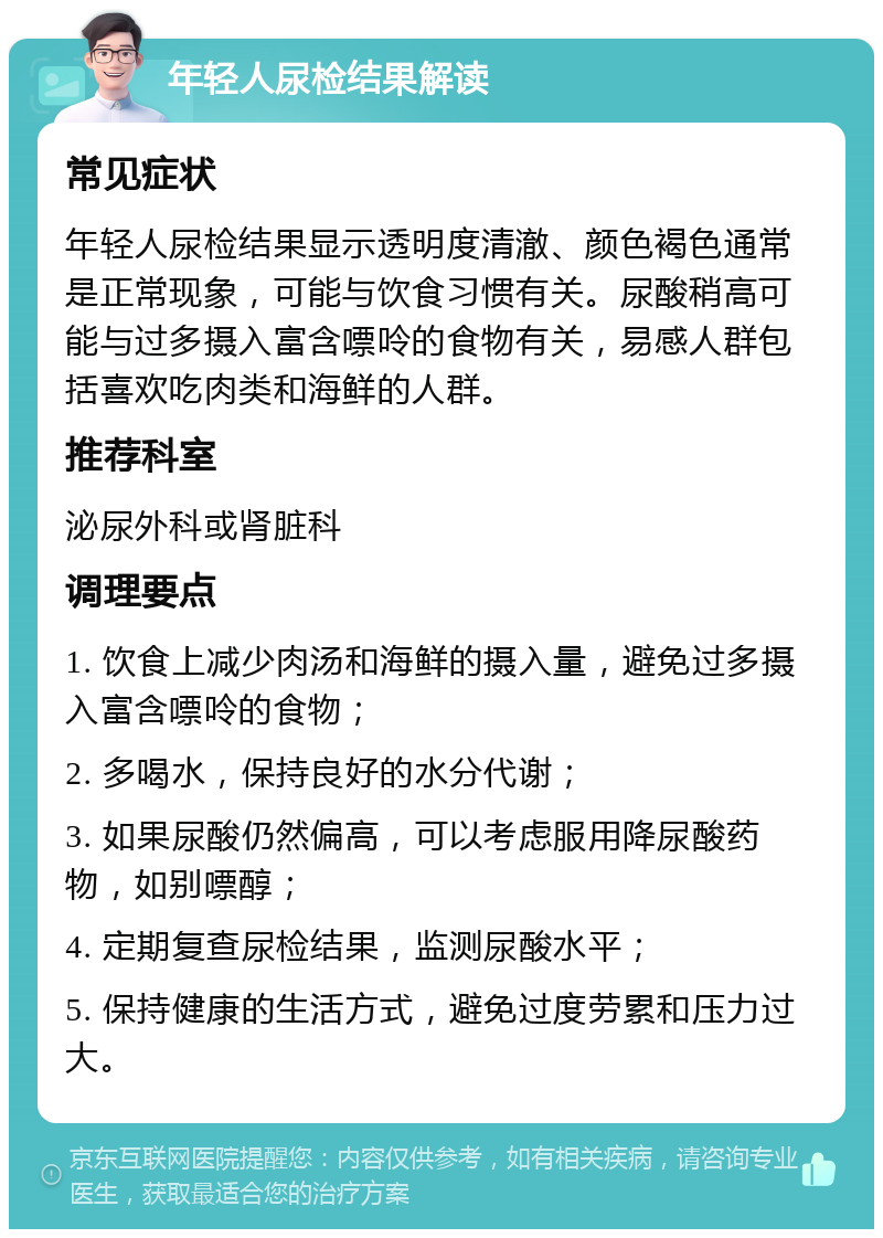 年轻人尿检结果解读 常见症状 年轻人尿检结果显示透明度清澈、颜色褐色通常是正常现象，可能与饮食习惯有关。尿酸稍高可能与过多摄入富含嘌呤的食物有关，易感人群包括喜欢吃肉类和海鲜的人群。 推荐科室 泌尿外科或肾脏科 调理要点 1. 饮食上减少肉汤和海鲜的摄入量，避免过多摄入富含嘌呤的食物； 2. 多喝水，保持良好的水分代谢； 3. 如果尿酸仍然偏高，可以考虑服用降尿酸药物，如别嘌醇； 4. 定期复查尿检结果，监测尿酸水平； 5. 保持健康的生活方式，避免过度劳累和压力过大。