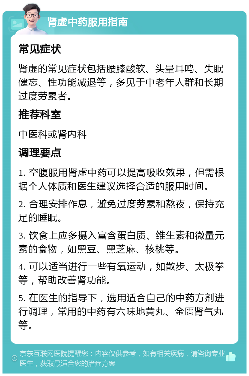 肾虚中药服用指南 常见症状 肾虚的常见症状包括腰膝酸软、头晕耳鸣、失眠健忘、性功能减退等，多见于中老年人群和长期过度劳累者。 推荐科室 中医科或肾内科 调理要点 1. 空腹服用肾虚中药可以提高吸收效果，但需根据个人体质和医生建议选择合适的服用时间。 2. 合理安排作息，避免过度劳累和熬夜，保持充足的睡眠。 3. 饮食上应多摄入富含蛋白质、维生素和微量元素的食物，如黑豆、黑芝麻、核桃等。 4. 可以适当进行一些有氧运动，如散步、太极拳等，帮助改善肾功能。 5. 在医生的指导下，选用适合自己的中药方剂进行调理，常用的中药有六味地黄丸、金匮肾气丸等。