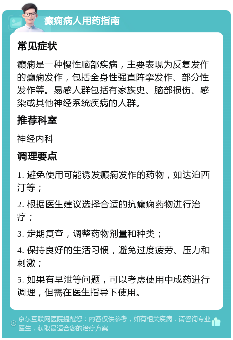 癫痫病人用药指南 常见症状 癫痫是一种慢性脑部疾病，主要表现为反复发作的癫痫发作，包括全身性强直阵挛发作、部分性发作等。易感人群包括有家族史、脑部损伤、感染或其他神经系统疾病的人群。 推荐科室 神经内科 调理要点 1. 避免使用可能诱发癫痫发作的药物，如达泊西汀等； 2. 根据医生建议选择合适的抗癫痫药物进行治疗； 3. 定期复查，调整药物剂量和种类； 4. 保持良好的生活习惯，避免过度疲劳、压力和刺激； 5. 如果有早泄等问题，可以考虑使用中成药进行调理，但需在医生指导下使用。