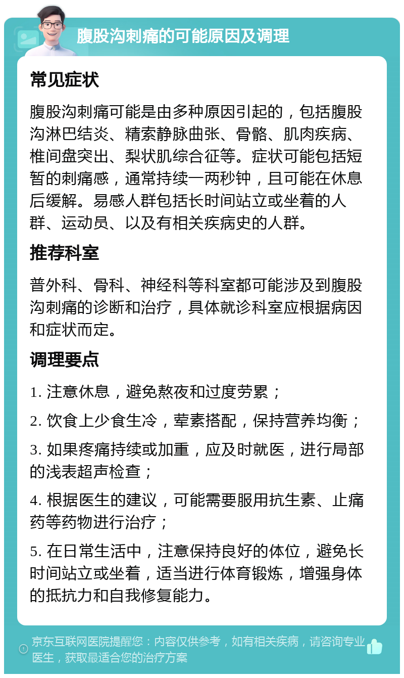 腹股沟刺痛的可能原因及调理 常见症状 腹股沟刺痛可能是由多种原因引起的，包括腹股沟淋巴结炎、精索静脉曲张、骨骼、肌肉疾病、椎间盘突出、梨状肌综合征等。症状可能包括短暂的刺痛感，通常持续一两秒钟，且可能在休息后缓解。易感人群包括长时间站立或坐着的人群、运动员、以及有相关疾病史的人群。 推荐科室 普外科、骨科、神经科等科室都可能涉及到腹股沟刺痛的诊断和治疗，具体就诊科室应根据病因和症状而定。 调理要点 1. 注意休息，避免熬夜和过度劳累； 2. 饮食上少食生冷，荤素搭配，保持营养均衡； 3. 如果疼痛持续或加重，应及时就医，进行局部的浅表超声检查； 4. 根据医生的建议，可能需要服用抗生素、止痛药等药物进行治疗； 5. 在日常生活中，注意保持良好的体位，避免长时间站立或坐着，适当进行体育锻炼，增强身体的抵抗力和自我修复能力。