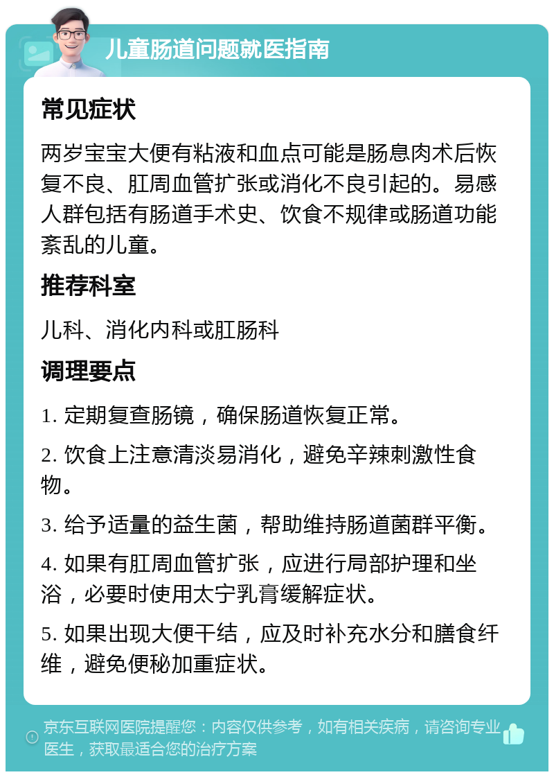 儿童肠道问题就医指南 常见症状 两岁宝宝大便有粘液和血点可能是肠息肉术后恢复不良、肛周血管扩张或消化不良引起的。易感人群包括有肠道手术史、饮食不规律或肠道功能紊乱的儿童。 推荐科室 儿科、消化内科或肛肠科 调理要点 1. 定期复查肠镜，确保肠道恢复正常。 2. 饮食上注意清淡易消化，避免辛辣刺激性食物。 3. 给予适量的益生菌，帮助维持肠道菌群平衡。 4. 如果有肛周血管扩张，应进行局部护理和坐浴，必要时使用太宁乳膏缓解症状。 5. 如果出现大便干结，应及时补充水分和膳食纤维，避免便秘加重症状。