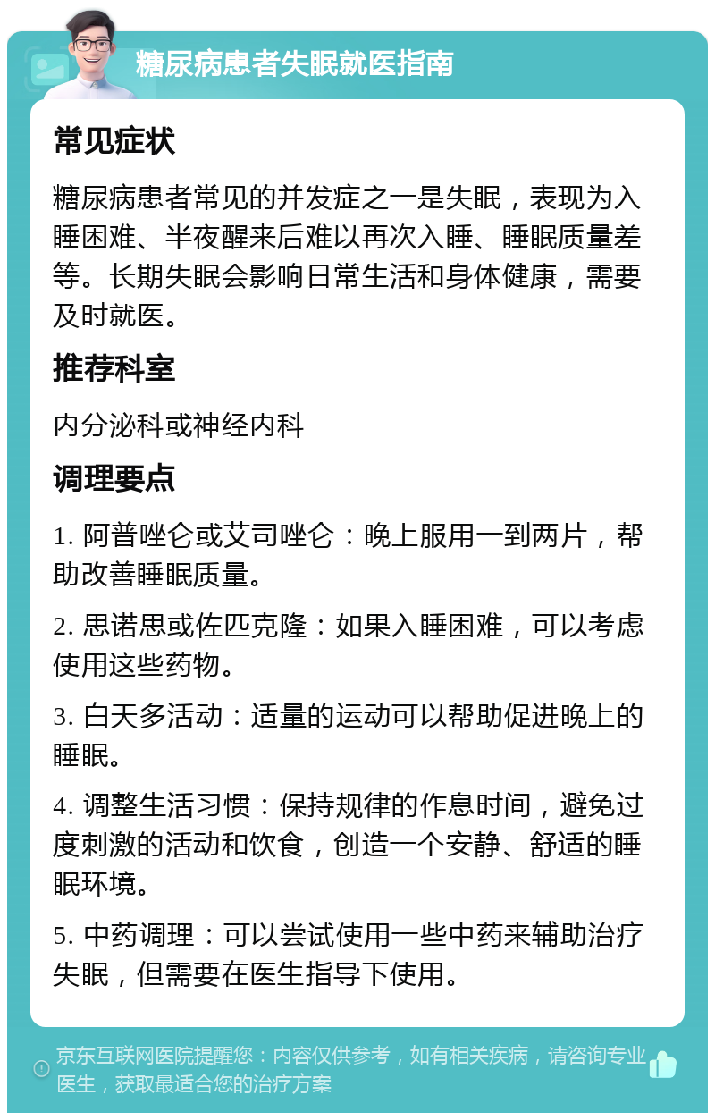 糖尿病患者失眠就医指南 常见症状 糖尿病患者常见的并发症之一是失眠，表现为入睡困难、半夜醒来后难以再次入睡、睡眠质量差等。长期失眠会影响日常生活和身体健康，需要及时就医。 推荐科室 内分泌科或神经内科 调理要点 1. 阿普唑仑或艾司唑仑：晚上服用一到两片，帮助改善睡眠质量。 2. 思诺思或佐匹克隆：如果入睡困难，可以考虑使用这些药物。 3. 白天多活动：适量的运动可以帮助促进晚上的睡眠。 4. 调整生活习惯：保持规律的作息时间，避免过度刺激的活动和饮食，创造一个安静、舒适的睡眠环境。 5. 中药调理：可以尝试使用一些中药来辅助治疗失眠，但需要在医生指导下使用。