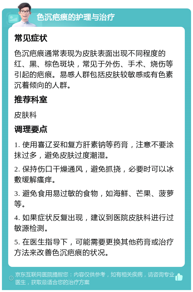 色沉疤痕的护理与治疗 常见症状 色沉疤痕通常表现为皮肤表面出现不同程度的红、黑、棕色斑块，常见于外伤、手术、烧伤等引起的疤痕。易感人群包括皮肤较敏感或有色素沉着倾向的人群。 推荐科室 皮肤科 调理要点 1. 使用喜辽妥和复方肝素钠等药膏，注意不要涂抹过多，避免皮肤过度潮湿。 2. 保持伤口干燥通风，避免抓挠，必要时可以冰敷缓解瘙痒。 3. 避免食用易过敏的食物，如海鲜、芒果、菠萝等。 4. 如果症状反复出现，建议到医院皮肤科进行过敏源检测。 5. 在医生指导下，可能需要更换其他药膏或治疗方法来改善色沉疤痕的状况。