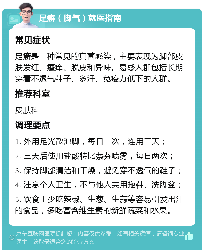 足癣（脚气）就医指南 常见症状 足癣是一种常见的真菌感染，主要表现为脚部皮肤发红、瘙痒、脱皮和异味。易感人群包括长期穿着不透气鞋子、多汗、免疫力低下的人群。 推荐科室 皮肤科 调理要点 1. 外用足光散泡脚，每日一次，连用三天； 2. 三天后使用盐酸特比萘芬喷雾，每日两次； 3. 保持脚部清洁和干燥，避免穿不透气的鞋子； 4. 注意个人卫生，不与他人共用拖鞋、洗脚盆； 5. 饮食上少吃辣椒、生葱、生蒜等容易引发出汗的食品，多吃富含维生素的新鲜蔬菜和水果。