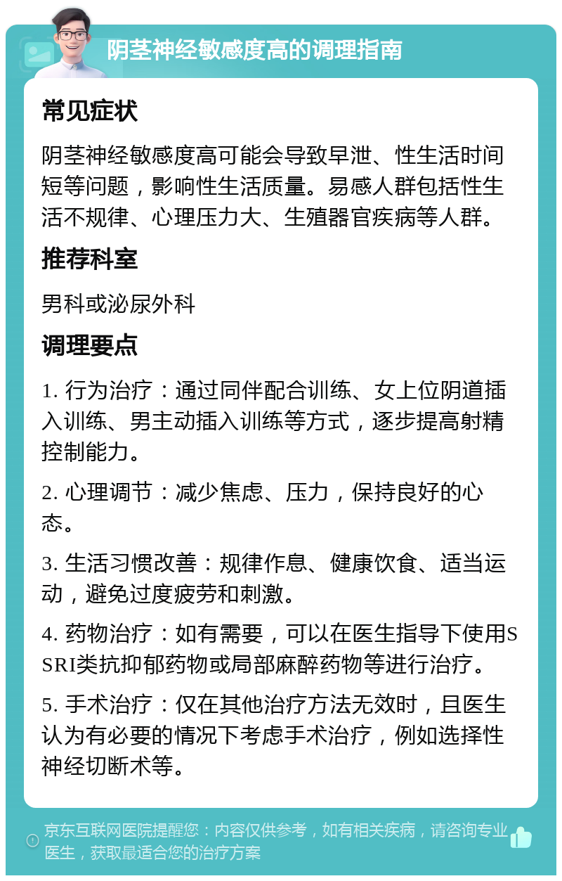 阴茎神经敏感度高的调理指南 常见症状 阴茎神经敏感度高可能会导致早泄、性生活时间短等问题，影响性生活质量。易感人群包括性生活不规律、心理压力大、生殖器官疾病等人群。 推荐科室 男科或泌尿外科 调理要点 1. 行为治疗：通过同伴配合训练、女上位阴道插入训练、男主动插入训练等方式，逐步提高射精控制能力。 2. 心理调节：减少焦虑、压力，保持良好的心态。 3. 生活习惯改善：规律作息、健康饮食、适当运动，避免过度疲劳和刺激。 4. 药物治疗：如有需要，可以在医生指导下使用SSRI类抗抑郁药物或局部麻醉药物等进行治疗。 5. 手术治疗：仅在其他治疗方法无效时，且医生认为有必要的情况下考虑手术治疗，例如选择性神经切断术等。