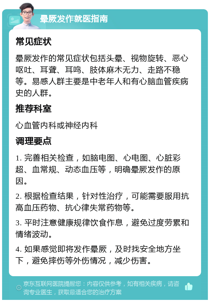 晕厥发作就医指南 常见症状 晕厥发作的常见症状包括头晕、视物旋转、恶心呕吐、耳聋、耳鸣、肢体麻木无力、走路不稳等。易感人群主要是中老年人和有心脑血管疾病史的人群。 推荐科室 心血管内科或神经内科 调理要点 1. 完善相关检查，如脑电图、心电图、心脏彩超、血常规、动态血压等，明确晕厥发作的原因。 2. 根据检查结果，针对性治疗，可能需要服用抗高血压药物、抗心律失常药物等。 3. 平时注意健康规律饮食作息，避免过度劳累和情绪波动。 4. 如果感觉即将发作晕厥，及时找安全地方坐下，避免摔伤等外伤情况，减少伤害。