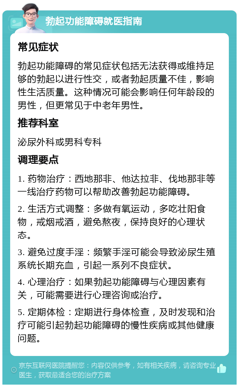 勃起功能障碍就医指南 常见症状 勃起功能障碍的常见症状包括无法获得或维持足够的勃起以进行性交，或者勃起质量不佳，影响性生活质量。这种情况可能会影响任何年龄段的男性，但更常见于中老年男性。 推荐科室 泌尿外科或男科专科 调理要点 1. 药物治疗：西地那非、他达拉非、伐地那非等一线治疗药物可以帮助改善勃起功能障碍。 2. 生活方式调整：多做有氧运动，多吃壮阳食物，戒烟戒酒，避免熬夜，保持良好的心理状态。 3. 避免过度手淫：频繁手淫可能会导致泌尿生殖系统长期充血，引起一系列不良症状。 4. 心理治疗：如果勃起功能障碍与心理因素有关，可能需要进行心理咨询或治疗。 5. 定期体检：定期进行身体检查，及时发现和治疗可能引起勃起功能障碍的慢性疾病或其他健康问题。