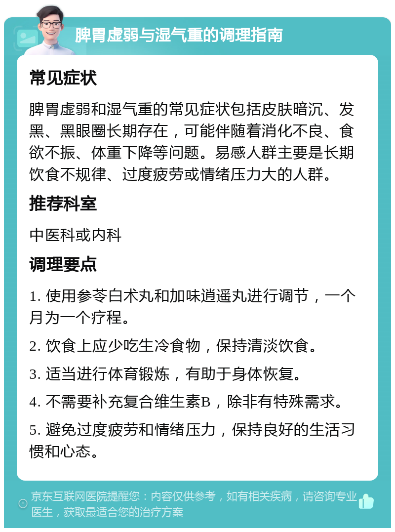 脾胃虚弱与湿气重的调理指南 常见症状 脾胃虚弱和湿气重的常见症状包括皮肤暗沉、发黑、黑眼圈长期存在，可能伴随着消化不良、食欲不振、体重下降等问题。易感人群主要是长期饮食不规律、过度疲劳或情绪压力大的人群。 推荐科室 中医科或内科 调理要点 1. 使用参苓白术丸和加味逍遥丸进行调节，一个月为一个疗程。 2. 饮食上应少吃生冷食物，保持清淡饮食。 3. 适当进行体育锻炼，有助于身体恢复。 4. 不需要补充复合维生素B，除非有特殊需求。 5. 避免过度疲劳和情绪压力，保持良好的生活习惯和心态。