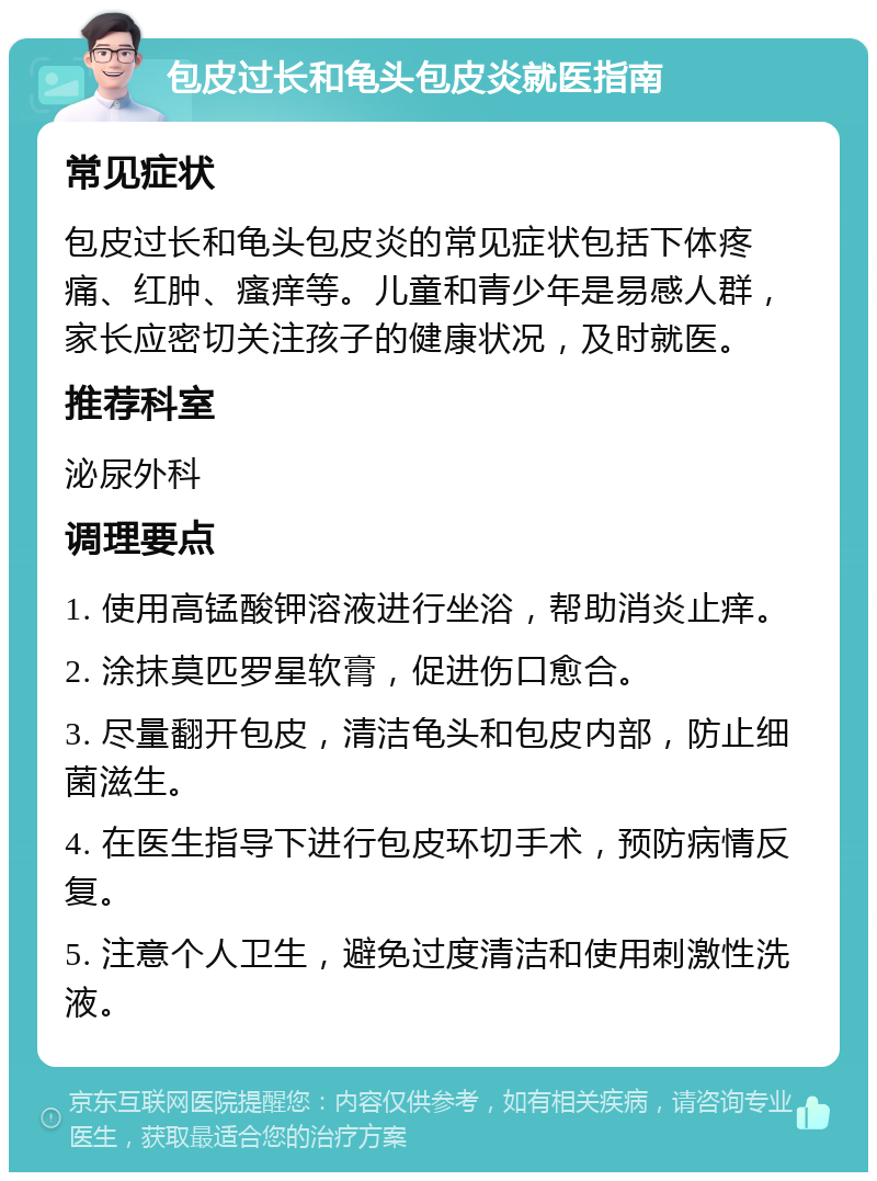 包皮过长和龟头包皮炎就医指南 常见症状 包皮过长和龟头包皮炎的常见症状包括下体疼痛、红肿、瘙痒等。儿童和青少年是易感人群，家长应密切关注孩子的健康状况，及时就医。 推荐科室 泌尿外科 调理要点 1. 使用高锰酸钾溶液进行坐浴，帮助消炎止痒。 2. 涂抹莫匹罗星软膏，促进伤口愈合。 3. 尽量翻开包皮，清洁龟头和包皮内部，防止细菌滋生。 4. 在医生指导下进行包皮环切手术，预防病情反复。 5. 注意个人卫生，避免过度清洁和使用刺激性洗液。