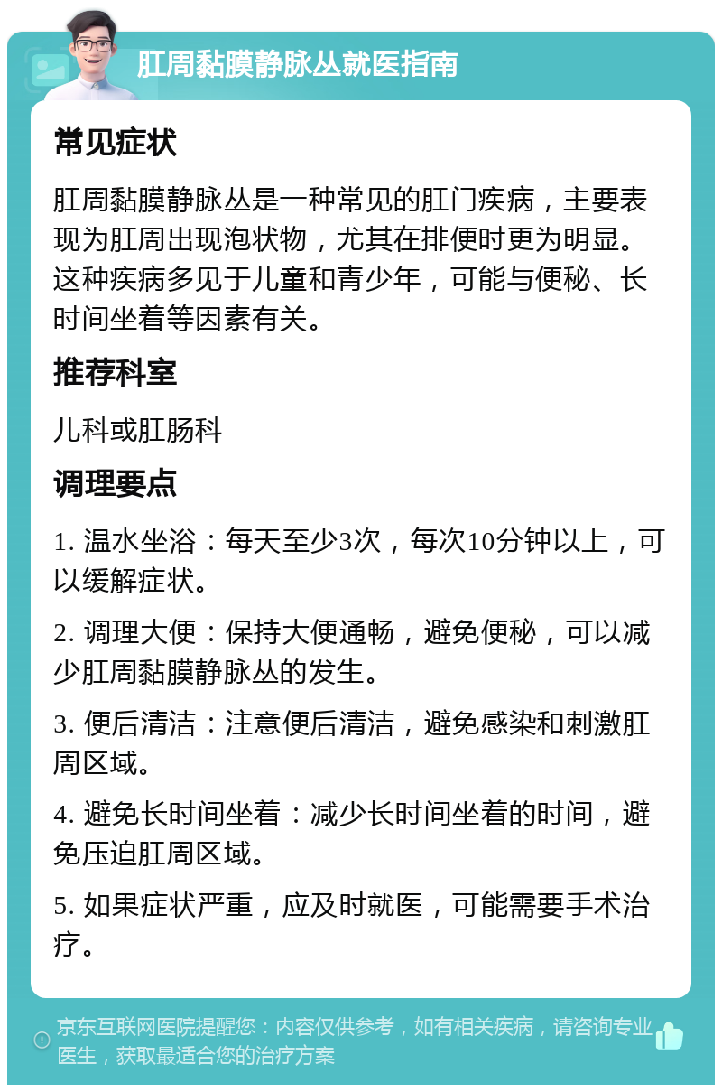 肛周黏膜静脉丛就医指南 常见症状 肛周黏膜静脉丛是一种常见的肛门疾病，主要表现为肛周出现泡状物，尤其在排便时更为明显。这种疾病多见于儿童和青少年，可能与便秘、长时间坐着等因素有关。 推荐科室 儿科或肛肠科 调理要点 1. 温水坐浴：每天至少3次，每次10分钟以上，可以缓解症状。 2. 调理大便：保持大便通畅，避免便秘，可以减少肛周黏膜静脉丛的发生。 3. 便后清洁：注意便后清洁，避免感染和刺激肛周区域。 4. 避免长时间坐着：减少长时间坐着的时间，避免压迫肛周区域。 5. 如果症状严重，应及时就医，可能需要手术治疗。