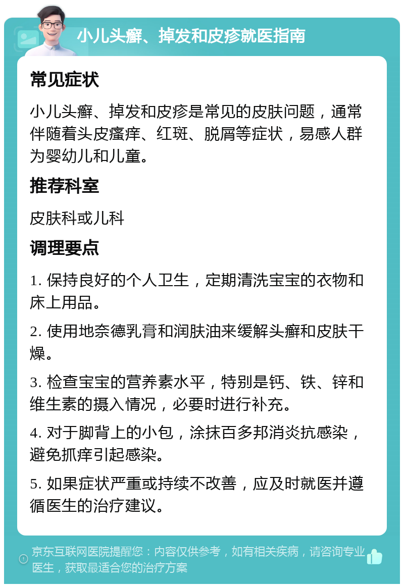 小儿头癣、掉发和皮疹就医指南 常见症状 小儿头癣、掉发和皮疹是常见的皮肤问题，通常伴随着头皮瘙痒、红斑、脱屑等症状，易感人群为婴幼儿和儿童。 推荐科室 皮肤科或儿科 调理要点 1. 保持良好的个人卫生，定期清洗宝宝的衣物和床上用品。 2. 使用地奈德乳膏和润肤油来缓解头癣和皮肤干燥。 3. 检查宝宝的营养素水平，特别是钙、铁、锌和维生素的摄入情况，必要时进行补充。 4. 对于脚背上的小包，涂抹百多邦消炎抗感染，避免抓痒引起感染。 5. 如果症状严重或持续不改善，应及时就医并遵循医生的治疗建议。