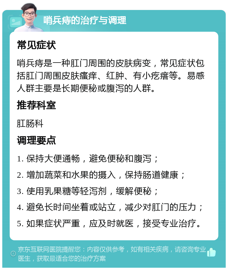 哨兵痔的治疗与调理 常见症状 哨兵痔是一种肛门周围的皮肤病变，常见症状包括肛门周围皮肤瘙痒、红肿、有小疙瘩等。易感人群主要是长期便秘或腹泻的人群。 推荐科室 肛肠科 调理要点 1. 保持大便通畅，避免便秘和腹泻； 2. 增加蔬菜和水果的摄入，保持肠道健康； 3. 使用乳果糖等轻泻剂，缓解便秘； 4. 避免长时间坐着或站立，减少对肛门的压力； 5. 如果症状严重，应及时就医，接受专业治疗。