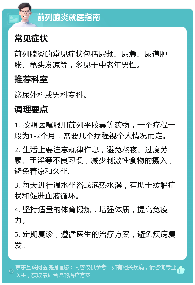 前列腺炎就医指南 常见症状 前列腺炎的常见症状包括尿频、尿急、尿道肿胀、龟头发凉等，多见于中老年男性。 推荐科室 泌尿外科或男科专科。 调理要点 1. 按照医嘱服用前列平胶囊等药物，一个疗程一般为1-2个月，需要几个疗程视个人情况而定。 2. 生活上要注意规律作息，避免熬夜、过度劳累、手淫等不良习惯，减少刺激性食物的摄入，避免着凉和久坐。 3. 每天进行温水坐浴或泡热水澡，有助于缓解症状和促进血液循环。 4. 坚持适量的体育锻炼，增强体质，提高免疫力。 5. 定期复诊，遵循医生的治疗方案，避免疾病复发。