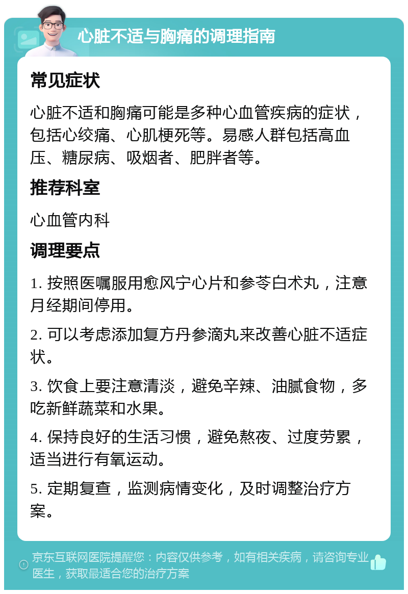 心脏不适与胸痛的调理指南 常见症状 心脏不适和胸痛可能是多种心血管疾病的症状，包括心绞痛、心肌梗死等。易感人群包括高血压、糖尿病、吸烟者、肥胖者等。 推荐科室 心血管内科 调理要点 1. 按照医嘱服用愈风宁心片和参苓白术丸，注意月经期间停用。 2. 可以考虑添加复方丹参滴丸来改善心脏不适症状。 3. 饮食上要注意清淡，避免辛辣、油腻食物，多吃新鲜蔬菜和水果。 4. 保持良好的生活习惯，避免熬夜、过度劳累，适当进行有氧运动。 5. 定期复查，监测病情变化，及时调整治疗方案。