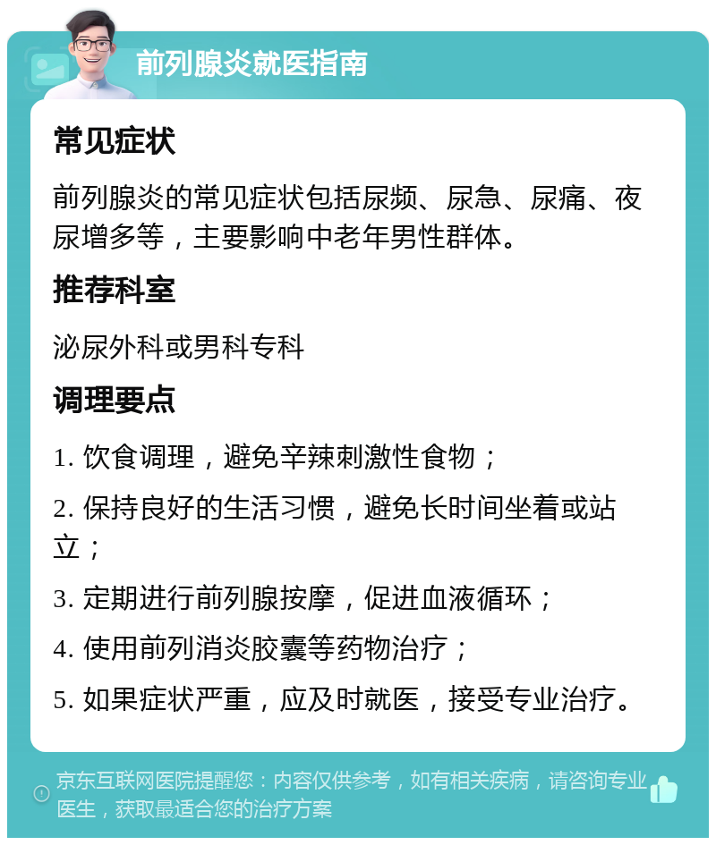 前列腺炎就医指南 常见症状 前列腺炎的常见症状包括尿频、尿急、尿痛、夜尿增多等，主要影响中老年男性群体。 推荐科室 泌尿外科或男科专科 调理要点 1. 饮食调理，避免辛辣刺激性食物； 2. 保持良好的生活习惯，避免长时间坐着或站立； 3. 定期进行前列腺按摩，促进血液循环； 4. 使用前列消炎胶囊等药物治疗； 5. 如果症状严重，应及时就医，接受专业治疗。