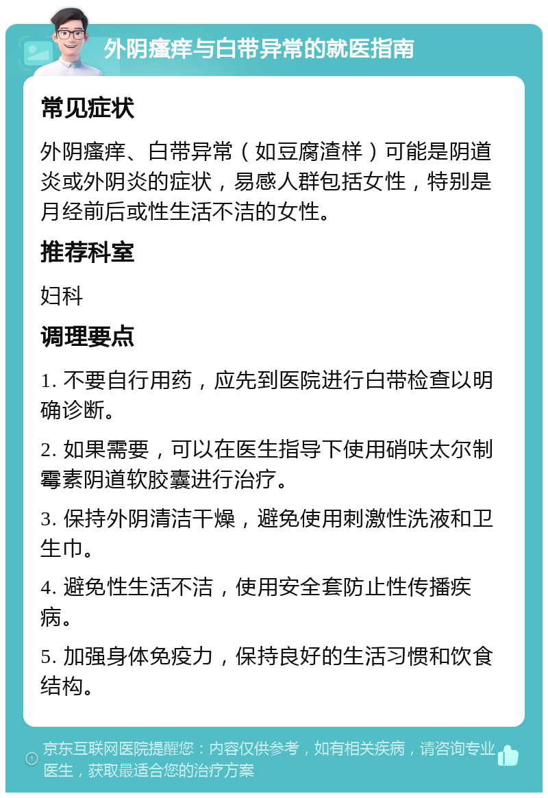 外阴瘙痒与白带异常的就医指南 常见症状 外阴瘙痒、白带异常（如豆腐渣样）可能是阴道炎或外阴炎的症状，易感人群包括女性，特别是月经前后或性生活不洁的女性。 推荐科室 妇科 调理要点 1. 不要自行用药，应先到医院进行白带检查以明确诊断。 2. 如果需要，可以在医生指导下使用硝呋太尔制霉素阴道软胶囊进行治疗。 3. 保持外阴清洁干燥，避免使用刺激性洗液和卫生巾。 4. 避免性生活不洁，使用安全套防止性传播疾病。 5. 加强身体免疫力，保持良好的生活习惯和饮食结构。