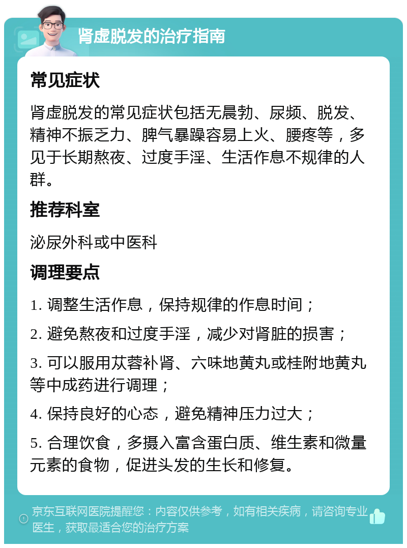 肾虚脱发的治疗指南 常见症状 肾虚脱发的常见症状包括无晨勃、尿频、脱发、精神不振乏力、脾气暴躁容易上火、腰疼等，多见于长期熬夜、过度手淫、生活作息不规律的人群。 推荐科室 泌尿外科或中医科 调理要点 1. 调整生活作息，保持规律的作息时间； 2. 避免熬夜和过度手淫，减少对肾脏的损害； 3. 可以服用苁蓉补肾、六味地黄丸或桂附地黄丸等中成药进行调理； 4. 保持良好的心态，避免精神压力过大； 5. 合理饮食，多摄入富含蛋白质、维生素和微量元素的食物，促进头发的生长和修复。