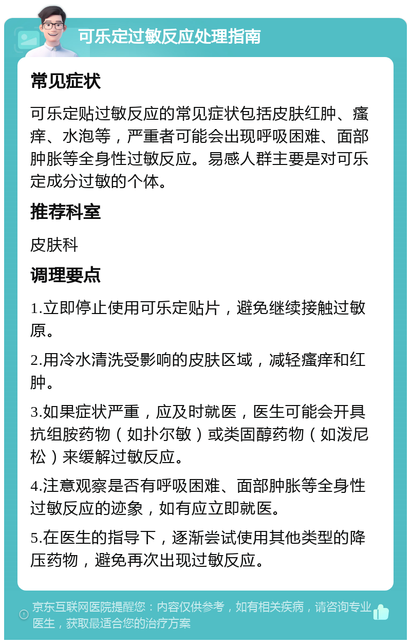 可乐定过敏反应处理指南 常见症状 可乐定贴过敏反应的常见症状包括皮肤红肿、瘙痒、水泡等，严重者可能会出现呼吸困难、面部肿胀等全身性过敏反应。易感人群主要是对可乐定成分过敏的个体。 推荐科室 皮肤科 调理要点 1.立即停止使用可乐定贴片，避免继续接触过敏原。 2.用冷水清洗受影响的皮肤区域，减轻瘙痒和红肿。 3.如果症状严重，应及时就医，医生可能会开具抗组胺药物（如扑尔敏）或类固醇药物（如泼尼松）来缓解过敏反应。 4.注意观察是否有呼吸困难、面部肿胀等全身性过敏反应的迹象，如有应立即就医。 5.在医生的指导下，逐渐尝试使用其他类型的降压药物，避免再次出现过敏反应。