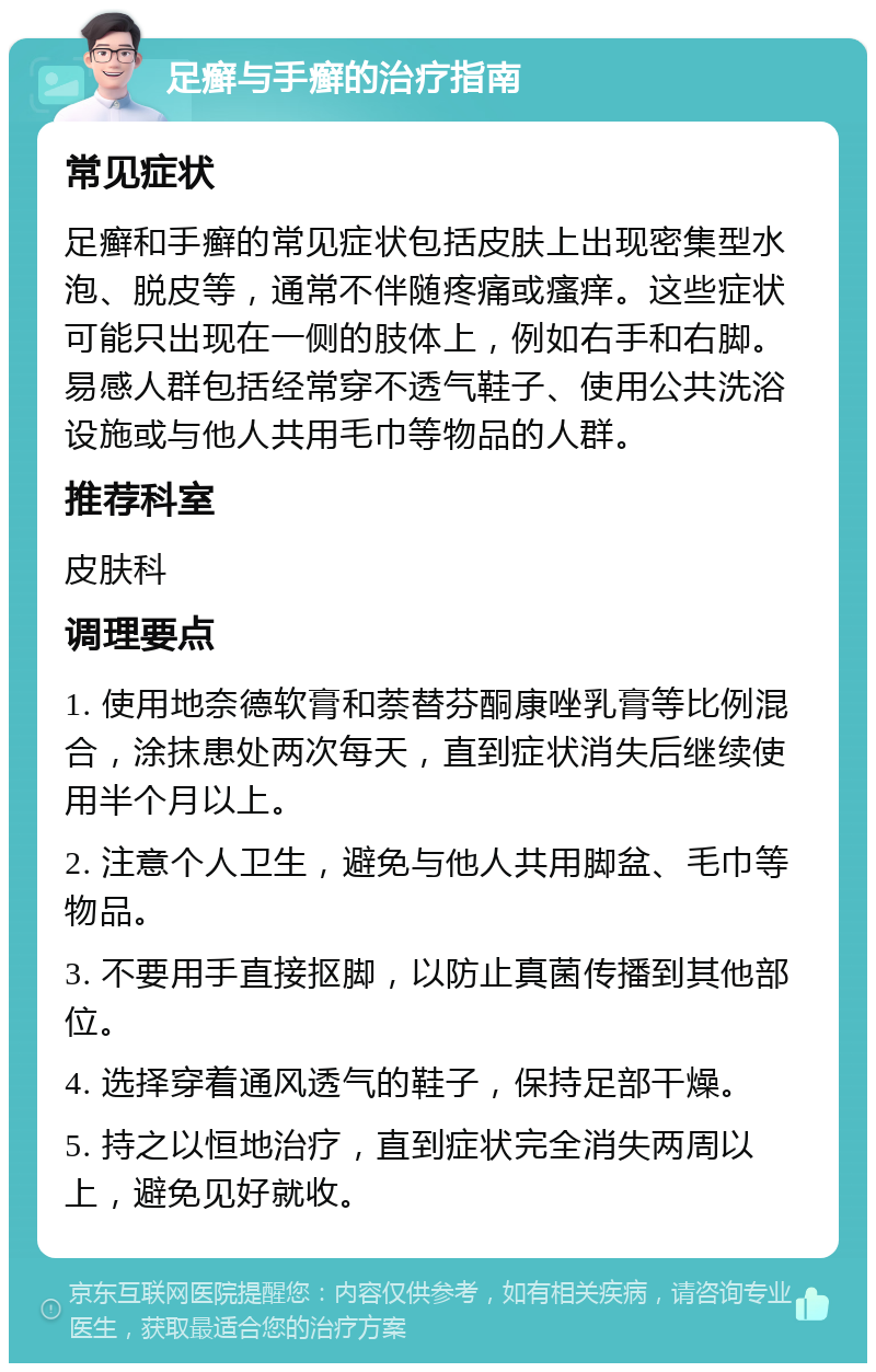 足癣与手癣的治疗指南 常见症状 足癣和手癣的常见症状包括皮肤上出现密集型水泡、脱皮等，通常不伴随疼痛或瘙痒。这些症状可能只出现在一侧的肢体上，例如右手和右脚。易感人群包括经常穿不透气鞋子、使用公共洗浴设施或与他人共用毛巾等物品的人群。 推荐科室 皮肤科 调理要点 1. 使用地奈德软膏和萘替芬酮康唑乳膏等比例混合，涂抹患处两次每天，直到症状消失后继续使用半个月以上。 2. 注意个人卫生，避免与他人共用脚盆、毛巾等物品。 3. 不要用手直接抠脚，以防止真菌传播到其他部位。 4. 选择穿着通风透气的鞋子，保持足部干燥。 5. 持之以恒地治疗，直到症状完全消失两周以上，避免见好就收。