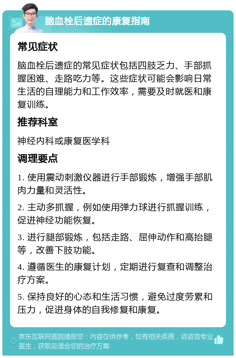 脑血栓后遗症的康复指南 常见症状 脑血栓后遗症的常见症状包括四肢乏力、手部抓握困难、走路吃力等。这些症状可能会影响日常生活的自理能力和工作效率，需要及时就医和康复训练。 推荐科室 神经内科或康复医学科 调理要点 1. 使用震动刺激仪器进行手部锻炼，增强手部肌肉力量和灵活性。 2. 主动多抓握，例如使用弹力球进行抓握训练，促进神经功能恢复。 3. 进行腿部锻炼，包括走路、屈伸动作和高抬腿等，改善下肢功能。 4. 遵循医生的康复计划，定期进行复查和调整治疗方案。 5. 保持良好的心态和生活习惯，避免过度劳累和压力，促进身体的自我修复和康复。