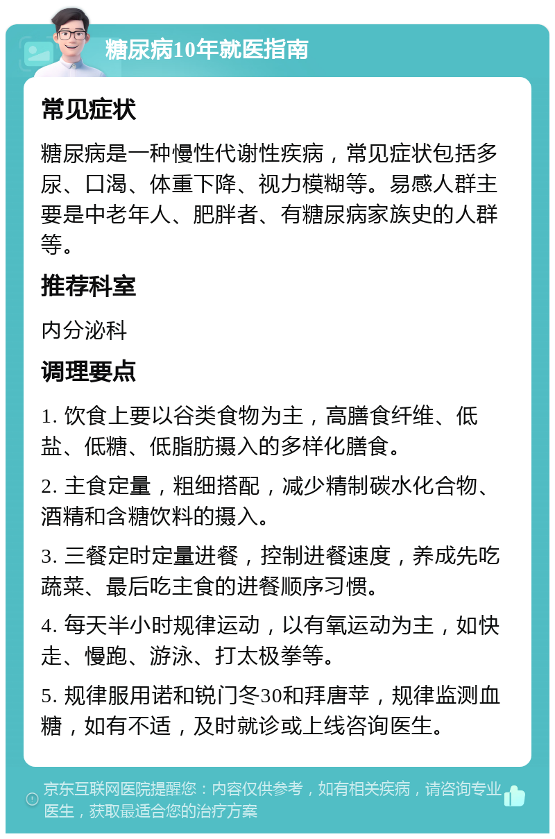 糖尿病10年就医指南 常见症状 糖尿病是一种慢性代谢性疾病，常见症状包括多尿、口渴、体重下降、视力模糊等。易感人群主要是中老年人、肥胖者、有糖尿病家族史的人群等。 推荐科室 内分泌科 调理要点 1. 饮食上要以谷类食物为主，高膳食纤维、低盐、低糖、低脂肪摄入的多样化膳食。 2. 主食定量，粗细搭配，减少精制碳水化合物、酒精和含糖饮料的摄入。 3. 三餐定时定量进餐，控制进餐速度，养成先吃蔬菜、最后吃主食的进餐顺序习惯。 4. 每天半小时规律运动，以有氧运动为主，如快走、慢跑、游泳、打太极拳等。 5. 规律服用诺和锐门冬30和拜唐苹，规律监测血糖，如有不适，及时就诊或上线咨询医生。