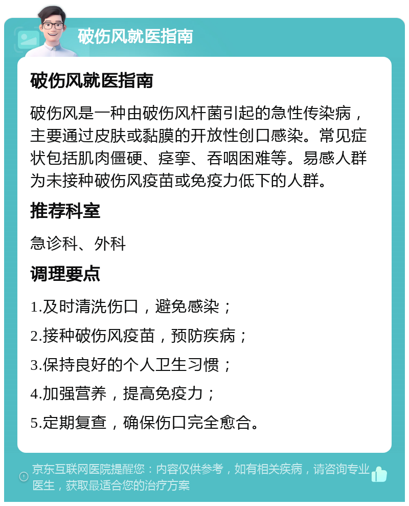 破伤风就医指南 破伤风就医指南 破伤风是一种由破伤风杆菌引起的急性传染病，主要通过皮肤或黏膜的开放性创口感染。常见症状包括肌肉僵硬、痉挛、吞咽困难等。易感人群为未接种破伤风疫苗或免疫力低下的人群。 推荐科室 急诊科、外科 调理要点 1.及时清洗伤口，避免感染； 2.接种破伤风疫苗，预防疾病； 3.保持良好的个人卫生习惯； 4.加强营养，提高免疫力； 5.定期复查，确保伤口完全愈合。