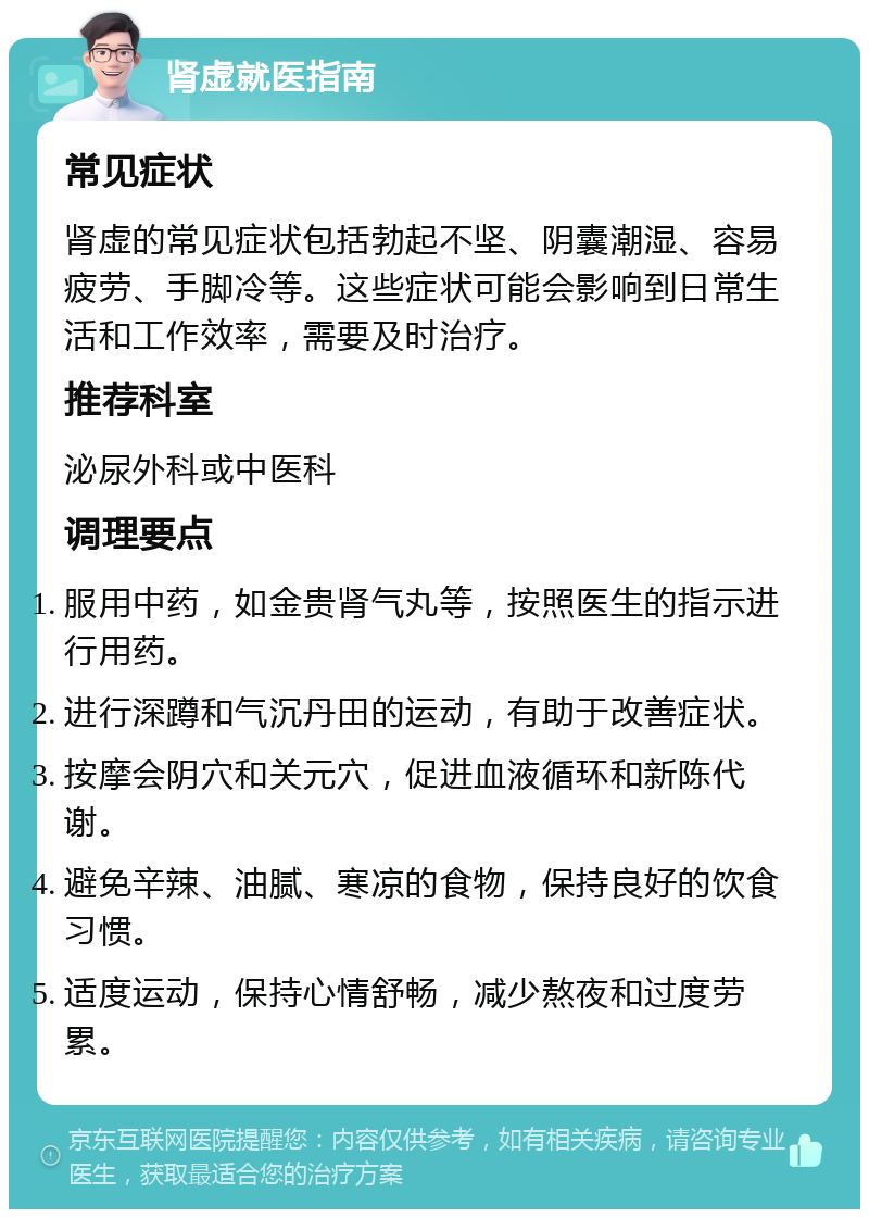 肾虚就医指南 常见症状 肾虚的常见症状包括勃起不坚、阴囊潮湿、容易疲劳、手脚冷等。这些症状可能会影响到日常生活和工作效率，需要及时治疗。 推荐科室 泌尿外科或中医科 调理要点 服用中药，如金贵肾气丸等，按照医生的指示进行用药。 进行深蹲和气沉丹田的运动，有助于改善症状。 按摩会阴穴和关元穴，促进血液循环和新陈代谢。 避免辛辣、油腻、寒凉的食物，保持良好的饮食习惯。 适度运动，保持心情舒畅，减少熬夜和过度劳累。