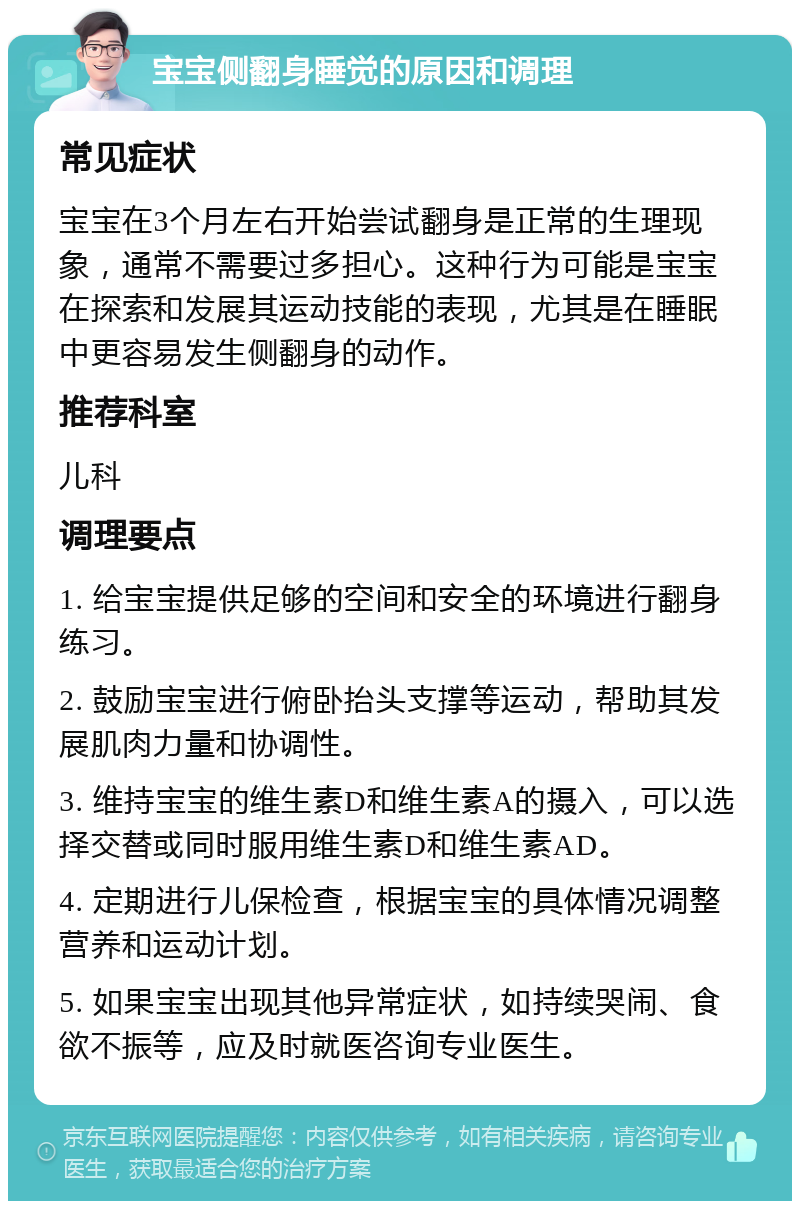 宝宝侧翻身睡觉的原因和调理 常见症状 宝宝在3个月左右开始尝试翻身是正常的生理现象，通常不需要过多担心。这种行为可能是宝宝在探索和发展其运动技能的表现，尤其是在睡眠中更容易发生侧翻身的动作。 推荐科室 儿科 调理要点 1. 给宝宝提供足够的空间和安全的环境进行翻身练习。 2. 鼓励宝宝进行俯卧抬头支撑等运动，帮助其发展肌肉力量和协调性。 3. 维持宝宝的维生素D和维生素A的摄入，可以选择交替或同时服用维生素D和维生素AD。 4. 定期进行儿保检查，根据宝宝的具体情况调整营养和运动计划。 5. 如果宝宝出现其他异常症状，如持续哭闹、食欲不振等，应及时就医咨询专业医生。