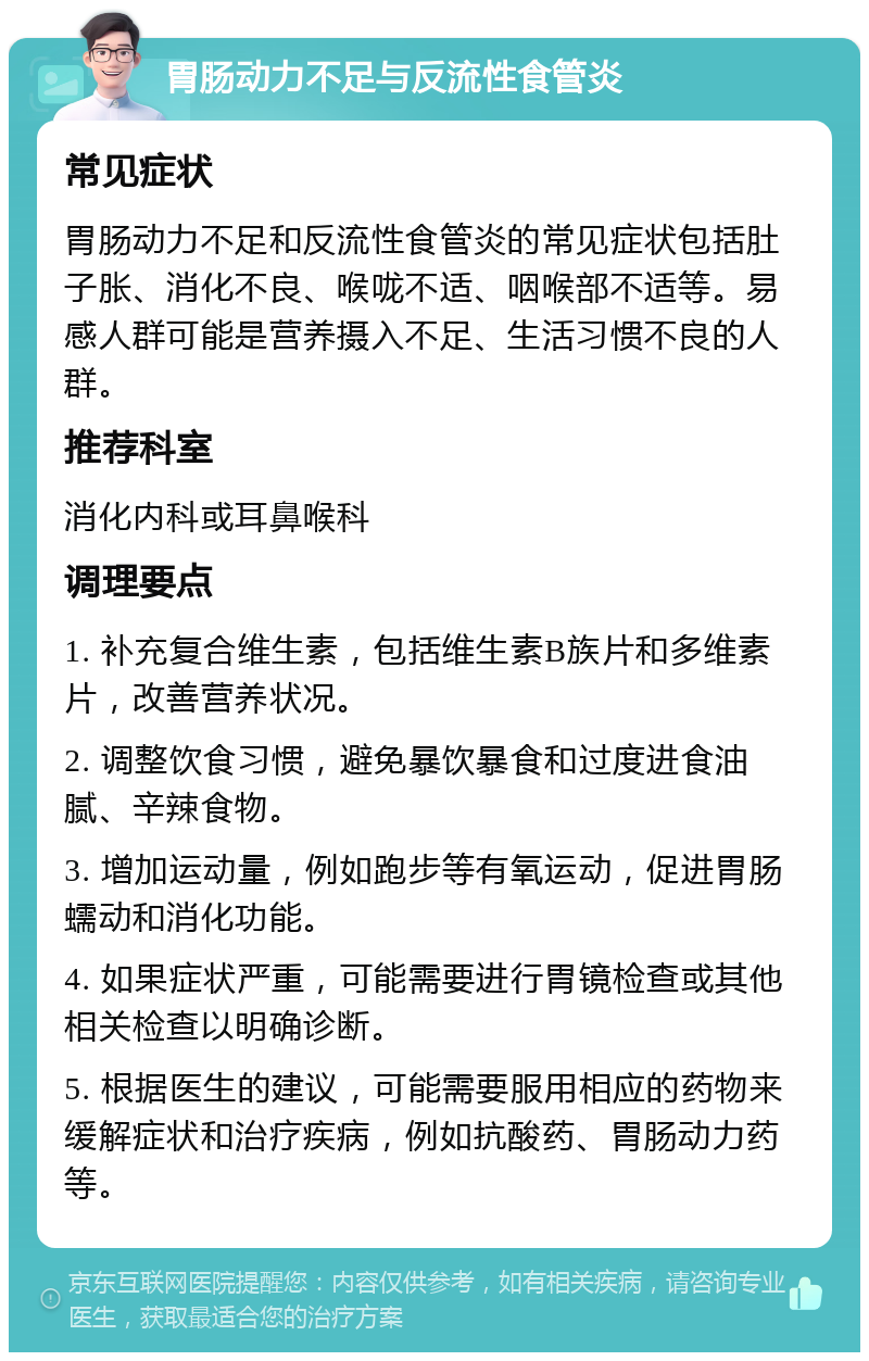 胃肠动力不足与反流性食管炎 常见症状 胃肠动力不足和反流性食管炎的常见症状包括肚子胀、消化不良、喉咙不适、咽喉部不适等。易感人群可能是营养摄入不足、生活习惯不良的人群。 推荐科室 消化内科或耳鼻喉科 调理要点 1. 补充复合维生素，包括维生素B族片和多维素片，改善营养状况。 2. 调整饮食习惯，避免暴饮暴食和过度进食油腻、辛辣食物。 3. 增加运动量，例如跑步等有氧运动，促进胃肠蠕动和消化功能。 4. 如果症状严重，可能需要进行胃镜检查或其他相关检查以明确诊断。 5. 根据医生的建议，可能需要服用相应的药物来缓解症状和治疗疾病，例如抗酸药、胃肠动力药等。