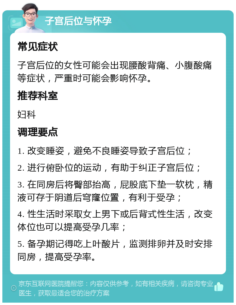 子宫后位与怀孕 常见症状 子宫后位的女性可能会出现腰酸背痛、小腹酸痛等症状，严重时可能会影响怀孕。 推荐科室 妇科 调理要点 1. 改变睡姿，避免不良睡姿导致子宫后位； 2. 进行俯卧位的运动，有助于纠正子宫后位； 3. 在同房后将臀部抬高，屁股底下垫一软枕，精液可存于阴道后穹窿位置，有利于受孕； 4. 性生活时采取女上男下或后背式性生活，改变体位也可以提高受孕几率； 5. 备孕期记得吃上叶酸片，监测排卵并及时安排同房，提高受孕率。