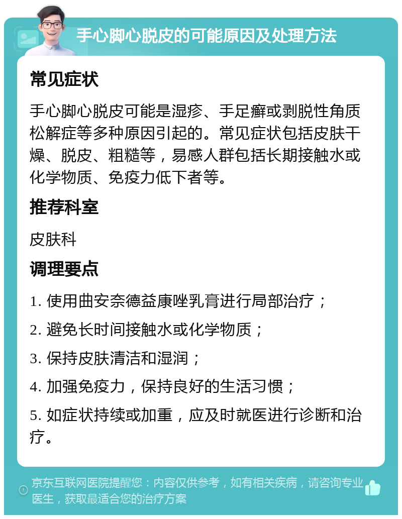 手心脚心脱皮的可能原因及处理方法 常见症状 手心脚心脱皮可能是湿疹、手足癣或剥脱性角质松解症等多种原因引起的。常见症状包括皮肤干燥、脱皮、粗糙等，易感人群包括长期接触水或化学物质、免疫力低下者等。 推荐科室 皮肤科 调理要点 1. 使用曲安奈德益康唑乳膏进行局部治疗； 2. 避免长时间接触水或化学物质； 3. 保持皮肤清洁和湿润； 4. 加强免疫力，保持良好的生活习惯； 5. 如症状持续或加重，应及时就医进行诊断和治疗。