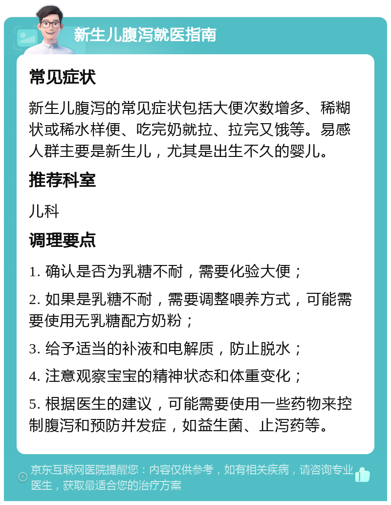 新生儿腹泻就医指南 常见症状 新生儿腹泻的常见症状包括大便次数增多、稀糊状或稀水样便、吃完奶就拉、拉完又饿等。易感人群主要是新生儿，尤其是出生不久的婴儿。 推荐科室 儿科 调理要点 1. 确认是否为乳糖不耐，需要化验大便； 2. 如果是乳糖不耐，需要调整喂养方式，可能需要使用无乳糖配方奶粉； 3. 给予适当的补液和电解质，防止脱水； 4. 注意观察宝宝的精神状态和体重变化； 5. 根据医生的建议，可能需要使用一些药物来控制腹泻和预防并发症，如益生菌、止泻药等。