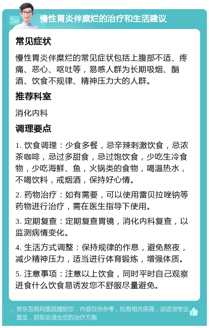 慢性胃炎伴糜烂的治疗和生活建议 常见症状 慢性胃炎伴糜烂的常见症状包括上腹部不适、疼痛、恶心、呕吐等，易感人群为长期吸烟、酗酒、饮食不规律、精神压力大的人群。 推荐科室 消化内科 调理要点 1. 饮食调理：少食多餐，忌辛辣刺激饮食，忌浓茶咖啡，忌过多甜食，忌过饱饮食，少吃生冷食物，少吃海鲜、鱼，火锅类的食物，喝温热水，不喝饮料，戒烟酒，保持好心情。 2. 药物治疗：如有需要，可以使用雷贝拉唑钠等药物进行治疗，需在医生指导下使用。 3. 定期复查：定期复查胃镜，消化内科复查，以监测病情变化。 4. 生活方式调整：保持规律的作息，避免熬夜，减少精神压力，适当进行体育锻炼，增强体质。 5. 注意事项：注意以上饮食，同时平时自己观察进食什么饮食易诱发您不舒服尽量避免。