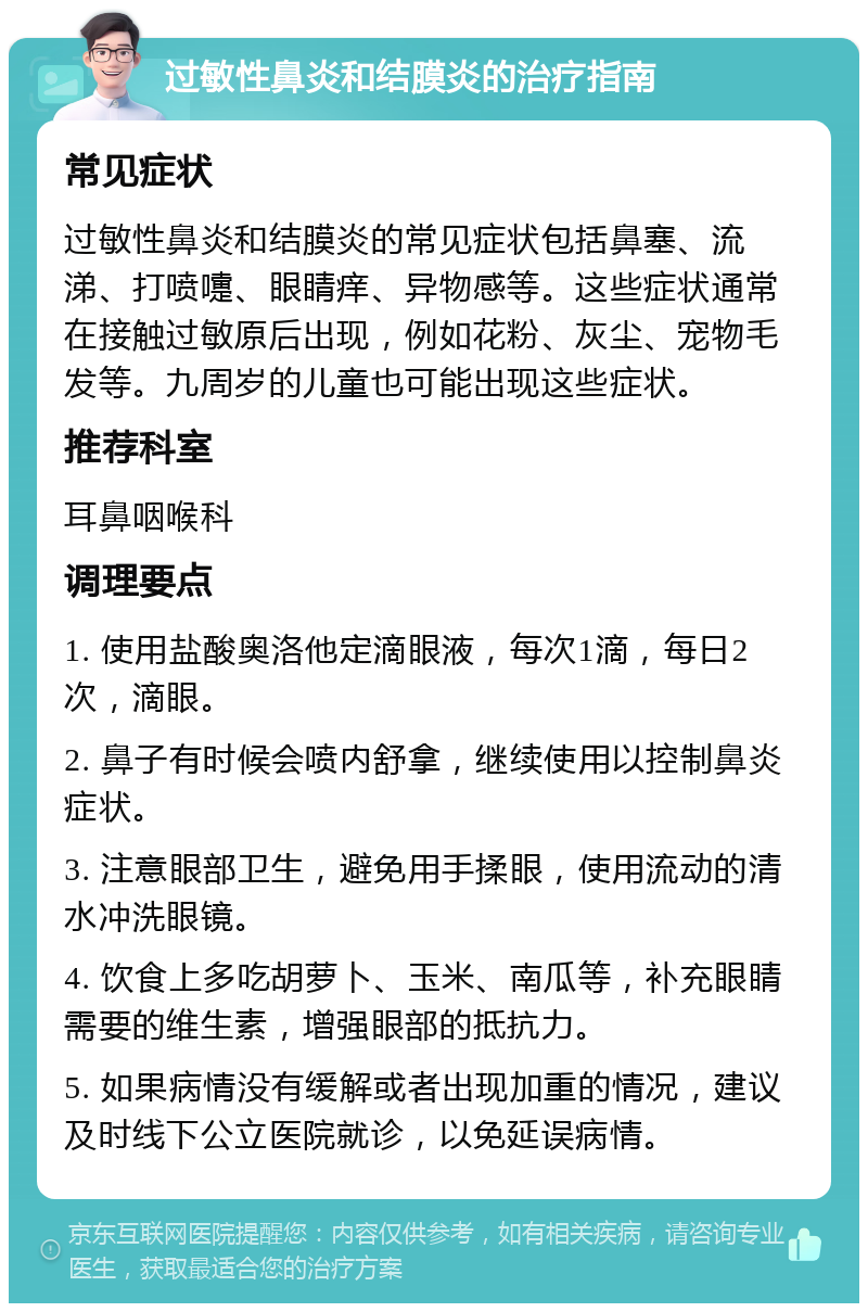 过敏性鼻炎和结膜炎的治疗指南 常见症状 过敏性鼻炎和结膜炎的常见症状包括鼻塞、流涕、打喷嚏、眼睛痒、异物感等。这些症状通常在接触过敏原后出现，例如花粉、灰尘、宠物毛发等。九周岁的儿童也可能出现这些症状。 推荐科室 耳鼻咽喉科 调理要点 1. 使用盐酸奥洛他定滴眼液，每次1滴，每日2次，滴眼。 2. 鼻子有时候会喷内舒拿，继续使用以控制鼻炎症状。 3. 注意眼部卫生，避免用手揉眼，使用流动的清水冲洗眼镜。 4. 饮食上多吃胡萝卜、玉米、南瓜等，补充眼睛需要的维生素，增强眼部的抵抗力。 5. 如果病情没有缓解或者出现加重的情况，建议及时线下公立医院就诊，以免延误病情。