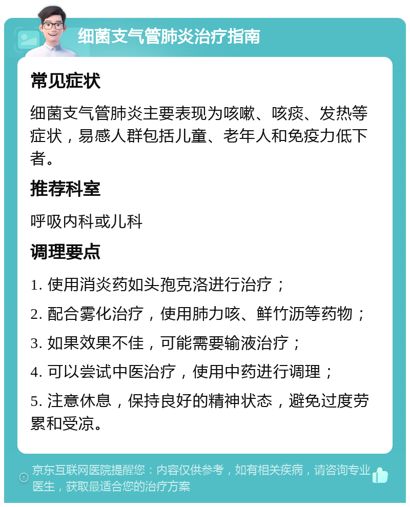 细菌支气管肺炎治疗指南 常见症状 细菌支气管肺炎主要表现为咳嗽、咳痰、发热等症状，易感人群包括儿童、老年人和免疫力低下者。 推荐科室 呼吸内科或儿科 调理要点 1. 使用消炎药如头孢克洛进行治疗； 2. 配合雾化治疗，使用肺力咳、鲜竹沥等药物； 3. 如果效果不佳，可能需要输液治疗； 4. 可以尝试中医治疗，使用中药进行调理； 5. 注意休息，保持良好的精神状态，避免过度劳累和受凉。