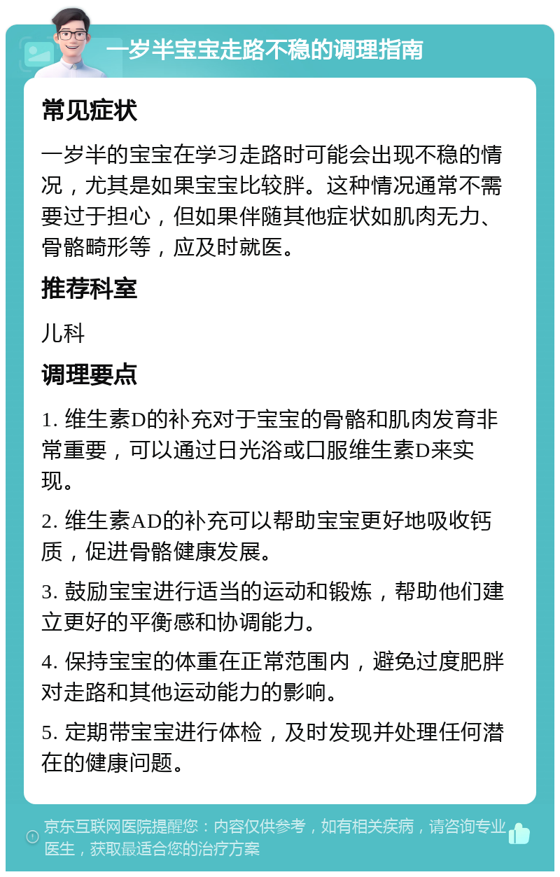 一岁半宝宝走路不稳的调理指南 常见症状 一岁半的宝宝在学习走路时可能会出现不稳的情况，尤其是如果宝宝比较胖。这种情况通常不需要过于担心，但如果伴随其他症状如肌肉无力、骨骼畸形等，应及时就医。 推荐科室 儿科 调理要点 1. 维生素D的补充对于宝宝的骨骼和肌肉发育非常重要，可以通过日光浴或口服维生素D来实现。 2. 维生素AD的补充可以帮助宝宝更好地吸收钙质，促进骨骼健康发展。 3. 鼓励宝宝进行适当的运动和锻炼，帮助他们建立更好的平衡感和协调能力。 4. 保持宝宝的体重在正常范围内，避免过度肥胖对走路和其他运动能力的影响。 5. 定期带宝宝进行体检，及时发现并处理任何潜在的健康问题。