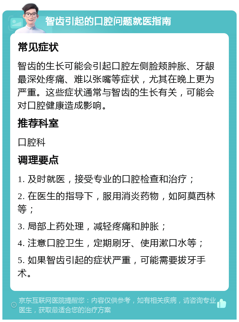 智齿引起的口腔问题就医指南 常见症状 智齿的生长可能会引起口腔左侧脸颊肿胀、牙龈最深处疼痛、难以张嘴等症状，尤其在晚上更为严重。这些症状通常与智齿的生长有关，可能会对口腔健康造成影响。 推荐科室 口腔科 调理要点 1. 及时就医，接受专业的口腔检查和治疗； 2. 在医生的指导下，服用消炎药物，如阿莫西林等； 3. 局部上药处理，减轻疼痛和肿胀； 4. 注意口腔卫生，定期刷牙、使用漱口水等； 5. 如果智齿引起的症状严重，可能需要拔牙手术。