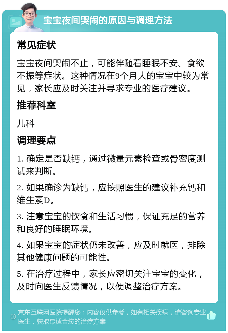 宝宝夜间哭闹的原因与调理方法 常见症状 宝宝夜间哭闹不止，可能伴随着睡眠不安、食欲不振等症状。这种情况在9个月大的宝宝中较为常见，家长应及时关注并寻求专业的医疗建议。 推荐科室 儿科 调理要点 1. 确定是否缺钙，通过微量元素检查或骨密度测试来判断。 2. 如果确诊为缺钙，应按照医生的建议补充钙和维生素D。 3. 注意宝宝的饮食和生活习惯，保证充足的营养和良好的睡眠环境。 4. 如果宝宝的症状仍未改善，应及时就医，排除其他健康问题的可能性。 5. 在治疗过程中，家长应密切关注宝宝的变化，及时向医生反馈情况，以便调整治疗方案。