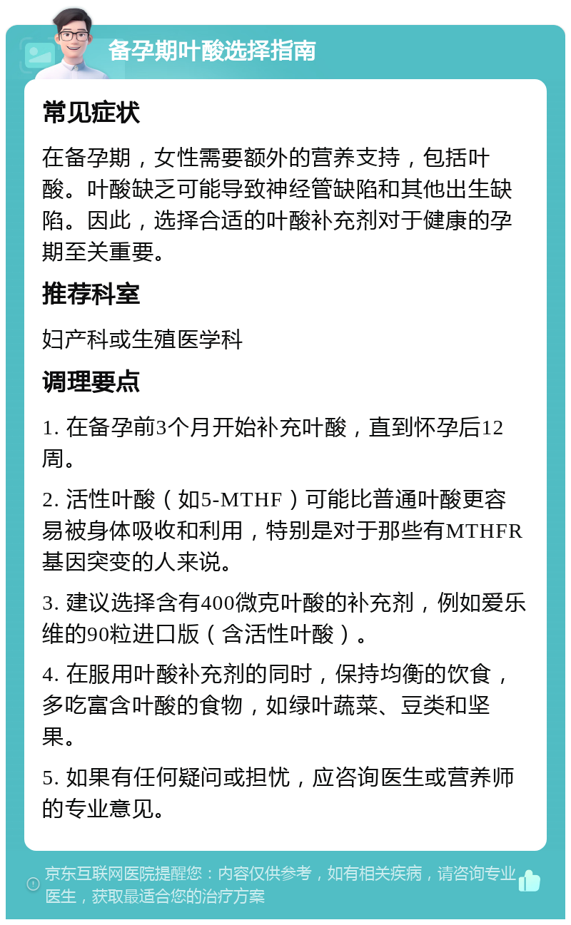 备孕期叶酸选择指南 常见症状 在备孕期，女性需要额外的营养支持，包括叶酸。叶酸缺乏可能导致神经管缺陷和其他出生缺陷。因此，选择合适的叶酸补充剂对于健康的孕期至关重要。 推荐科室 妇产科或生殖医学科 调理要点 1. 在备孕前3个月开始补充叶酸，直到怀孕后12周。 2. 活性叶酸（如5-MTHF）可能比普通叶酸更容易被身体吸收和利用，特别是对于那些有MTHFR基因突变的人来说。 3. 建议选择含有400微克叶酸的补充剂，例如爱乐维的90粒进口版（含活性叶酸）。 4. 在服用叶酸补充剂的同时，保持均衡的饮食，多吃富含叶酸的食物，如绿叶蔬菜、豆类和坚果。 5. 如果有任何疑问或担忧，应咨询医生或营养师的专业意见。