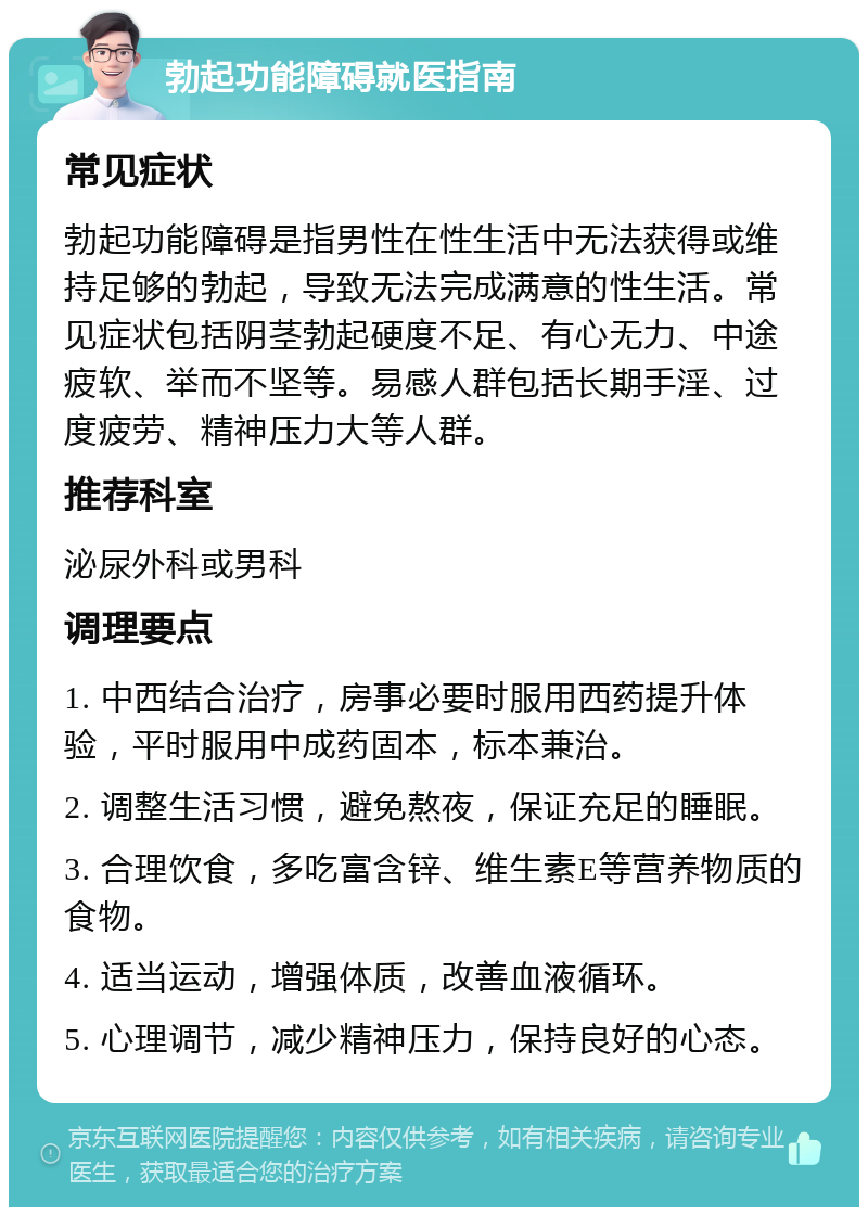 勃起功能障碍就医指南 常见症状 勃起功能障碍是指男性在性生活中无法获得或维持足够的勃起，导致无法完成满意的性生活。常见症状包括阴茎勃起硬度不足、有心无力、中途疲软、举而不坚等。易感人群包括长期手淫、过度疲劳、精神压力大等人群。 推荐科室 泌尿外科或男科 调理要点 1. 中西结合治疗，房事必要时服用西药提升体验，平时服用中成药固本，标本兼治。 2. 调整生活习惯，避免熬夜，保证充足的睡眠。 3. 合理饮食，多吃富含锌、维生素E等营养物质的食物。 4. 适当运动，增强体质，改善血液循环。 5. 心理调节，减少精神压力，保持良好的心态。